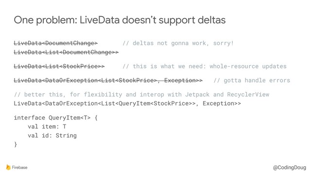 @CodingDoug
LiveData // deltas not gonna work, sorry! 
LiveData>
LiveData> // this is what we need: whole-resource updates
LiveData, Exception>> // gotta handle errors
// better this, for flexibility and interop with Jetpack and RecyclerView 
LiveData>, Exception>>
interface QueryItem { 
val item: T 
val id: String 
}
One problem: LiveData doesn’t support deltas

