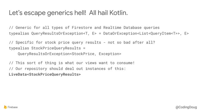 @CodingDoug
// Generic for all types of Firestore and Realtime Database queries 
typealias QueryResultsOrException = DataOrException>, E>
// Specific for stock price query results - not so bad after all? 
typealias StockPriceQueryResults = 
QueryResultsOrException
// This sort of thing is what our views want to consume! 
// Our repository should deal out instances of this: 
LiveData
Let’s escape generics hell! All hail Kotlin.
