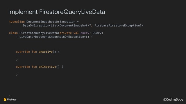 @CodingDoug
Implement FirestoreQueryLiveData
typealias DocumentSnapshotsOrException =
DataOrException?, FirebaseFirestoreException?>
class FirestoreQueryLiveData(private val query: Query)
: LiveData() {
override fun onActive() {
}
override fun onInactive() {
}
}
