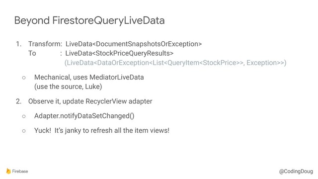 @CodingDoug
1. Transform: LiveData 
To : LiveData 
(LiveData>, Exception>>)
○ Mechanical, uses MediatorLiveData 
(use the source, Luke)
2. Observe it, update RecyclerView adapter
○ Adapter.notifyDataSetChanged()
○ Yuck! It’s janky to refresh all the item views!
Beyond FirestoreQueryLiveData
