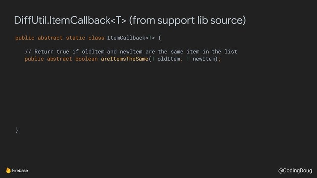 @CodingDoug
DiffUtil.ItemCallback (from support lib source)
public abstract static class ItemCallback {
// Return true if oldItem and newItem are the same item in the list
public abstract boolean areItemsTheSame(T oldItem, T newItem);
}
