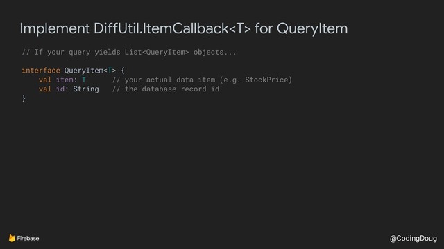 @CodingDoug
Implement DiffUtil.ItemCallback for QueryItem
// If your query yields List objects...
interface QueryItem {
val item: T // your actual data item (e.g. StockPrice)
val id: String // the database record id
}
