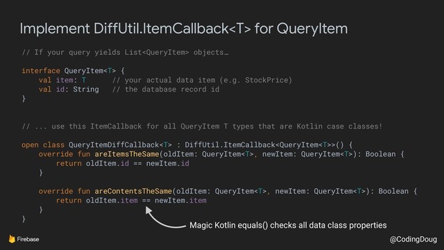 @CodingDoug
Implement DiffUtil.ItemCallback for QueryItem
// If your query yields List objects…
interface QueryItem {
val item: T // your actual data item (e.g. StockPrice)
val id: String // the database record id
}
// ... use this ItemCallback for all QueryItem T types that are Kotlin case classes!
open class QueryItemDiffCallback : DiffUtil.ItemCallback>() {
override fun areItemsTheSame(oldItem: QueryItem, newItem: QueryItem): Boolean {
return oldItem.id == newItem.id
}
override fun areContentsTheSame(oldItem: QueryItem, newItem: QueryItem): Boolean {
return oldItem.item == newItem.item
}
}
Magic Kotlin equals() checks all data class properties

