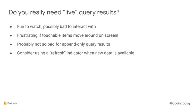 @CodingDoug
● Fun to watch, possibly bad to interact with
● Frustrating if touchable items move around on screen!
● Probably not so bad for append-only query results
● Consider using a “refresh” indicator when new data is available
Do you really need “live” query results?
