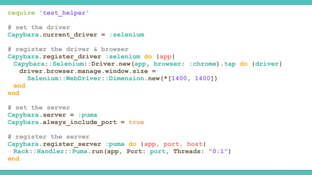 require 'test_helper'
# set the driver
Capybara.current_driver = :selenium
# register the driver & browser
Capybara.register_driver :selenium do |app|
Capybara::Selenium::Driver.new(app, browser: :chrome).tap do |driver|
driver.browser.manage.window.size =
Selenium::WebDriver::Dimension.new(*[1400, 1400])
end
end
# set the server
Capybara.server = :puma
Capybara.always_include_port = true
# register the server
Capybara.register_server :puma do |app, port, host|
Rack::Handler::Puma.run(app, Port: port, Threads: "0:1")
end
