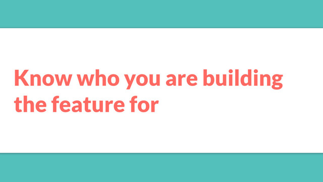 Know who you are building
the feature for
