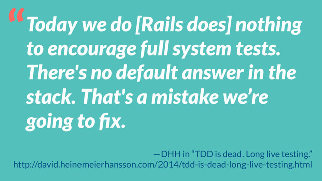 Today we do [Rails does] nothing
to encourage full system tests.
There's no default answer in the
stack. That's a mistake we’re
going to ﬁx.
“
—DHH in “TDD is dead. Long live testing.”
http://david.heinemeierhansson.com/2014/tdd-is-dead-long-live-testing.html
