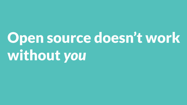 Open source doesn’t work
without you

