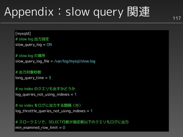 Appendix：slow query 関連
[mysqld]
# slow log 出力設定
slow_query_log = ON
# slow.log の場所
slow_query_log_ﬁle = /var/log/mysql/slow.log
# 出力対象秒数
long_query_time = 3
# no index のクエリも出すかどうか
log_queries_not_using_indexes = 1
# no index をログに出力する間隔（分）
log_throttle_queries_not_using_indexes = 1
# スロークエリで、SELECT行数が指定数以下のクエリもログに出力
min_examined_row_limit = 0
117
