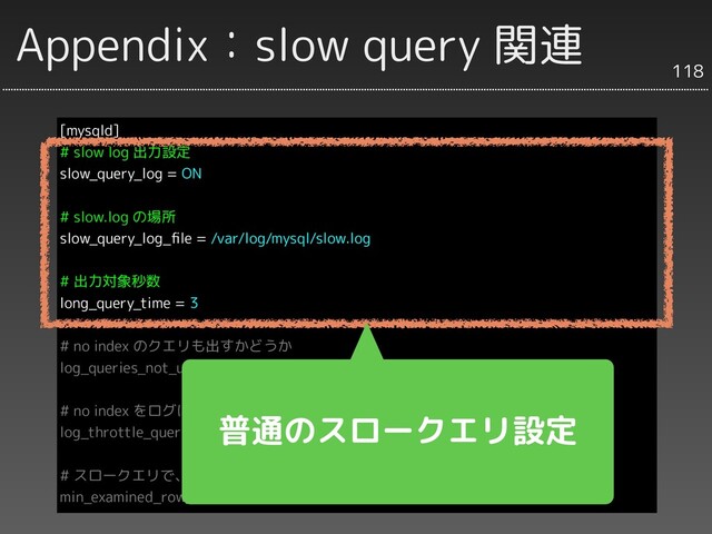 Appendix：slow query 関連
[mysqld]
# slow log 出力設定
slow_query_log = ON
# slow.log の場所
slow_query_log_ﬁle = /var/log/mysql/slow.log
# 出力対象秒数
long_query_time = 3
# no index のクエリも出すかどうか
log_queries_not_using_indexes = 1
# no index をログに出力する間隔（分）
log_throttle_queries_not_using_indexes = 1
# スロークエリで、SELECT行数が指定数以下のクエリもログに出力
min_examined_row_limit = 0
118
普通のスロークエリ設定

