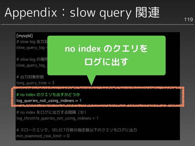 Appendix：slow query 関連
[mysqld]
# slow log 出力設定
slow_query_log = ON
# slow.log の場所
slow_query_log_ﬁle = /var/log/mysql/slow.log
# 出力対象秒数
long_query_time = 3
# no index のクエリも出すかどうか
log_queries_not_using_indexes = 1
# no index をログに出力する間隔（分）
log_throttle_queries_not_using_indexes = 1
# スロークエリで、SELECT行数が指定数以下のクエリもログに出力
min_examined_row_limit = 0
119
no index のクエリを
ログに出す
