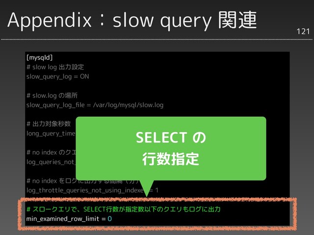Appendix：slow query 関連
[mysqld]
# slow log 出力設定
slow_query_log = ON
# slow.log の場所
slow_query_log_ﬁle = /var/log/mysql/slow.log
# 出力対象秒数
long_query_time = 3
# no index のクエリも出すかどうか
log_queries_not_using_indexes = 1
# no index をログに出力する間隔（分）
log_throttle_queries_not_using_indexes = 1
# スロークエリで、SELECT行数が指定数以下のクエリもログに出力
min_examined_row_limit = 0
121
SELECT の
行数指定
