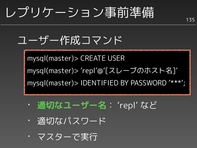 ユーザー作成コマンド
135
レプリケーション事前準備
mysql(master)> CREATE USER
mysql(master)> ’repl’@’[スレーブのホスト名]’
mysql(master)> IDENTIFIED BY PASSWORD ’***’;
・ 適切なユーザー名： ‘repl’ など
・ 適切なパスワード
・ マスターで実行
