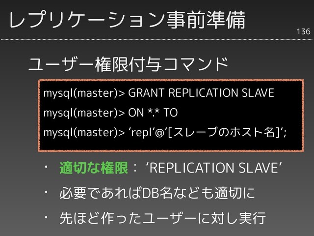 ユーザー権限付与コマンド
136
レプリケーション事前準備
mysql(master)> GRANT REPLICATION SLAVE
mysql(master)> ON *.* TO
mysql(master)> ’repl’@’[スレーブのホスト名]’;
・ 適切な権限： ‘REPLICATION SLAVE’
・ 必要であればDB名なども適切に
・ 先ほど作ったユーザーに対し実行
