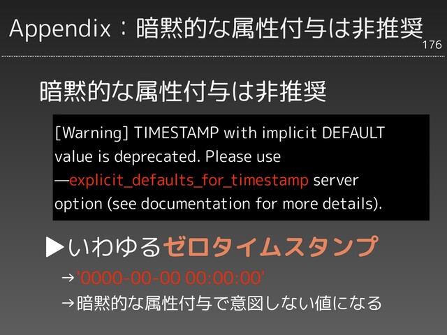 Appendix：暗黙的な属性付与は非推奨
[Warning] TIMESTAMP with implicit DEFAULT
value is deprecated. Please use
—explicit_defaults_for_timestamp server
option (see documentation for more details).
176
暗黙的な属性付与は非推奨
▶いわゆるゼロタイムスタンプ
　→'0000-00-00 00:00:00'
　→暗黙的な属性付与で意図しない値になる
