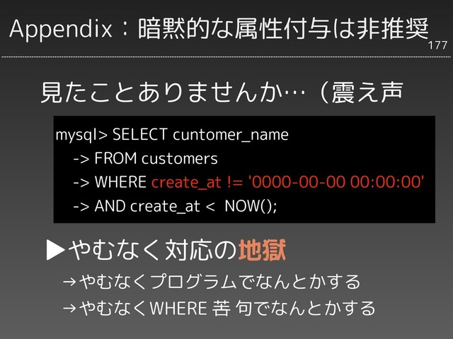 Appendix：暗黙的な属性付与は非推奨
mysql> SELECT cuntomer_name
-> FROM customers
-> WHERE create_at != '0000-00-00 00:00:00'
-> AND create_at < NOW();
177
見たことありませんか…（震え声
▶やむなく対応の地獄
　→やむなくプログラムでなんとかする
　→やむなくWHERE 苦 句でなんとかする
