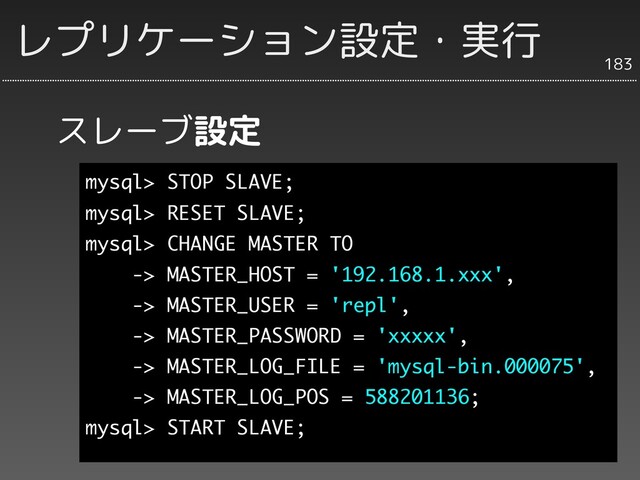 スレーブ設定
183
レプリケーション設定・実行
mysql> STOP SLAVE;
mysql> RESET SLAVE;
mysql> CHANGE MASTER TO
-> MASTER_HOST = '192.168.1.xxx',
-> MASTER_USER = 'repl',
-> MASTER_PASSWORD = 'xxxxx',
-> MASTER_LOG_FILE = 'mysql-bin.000075',
-> MASTER_LOG_POS = 588201136;
mysql> START SLAVE;
