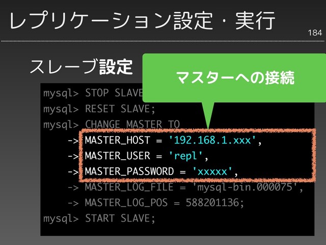 スレーブ設定
184
レプリケーション設定・実行
mysql> STOP SLAVE;
mysql> RESET SLAVE;
mysql> CHANGE MASTER TO
-> MASTER_HOST = '192.168.1.xxx',
-> MASTER_USER = 'repl',
-> MASTER_PASSWORD = 'xxxxx',
-> MASTER_LOG_FILE = 'mysql-bin.000075',
-> MASTER_LOG_POS = 588201136;
mysql> START SLAVE;
マスターへの接続
