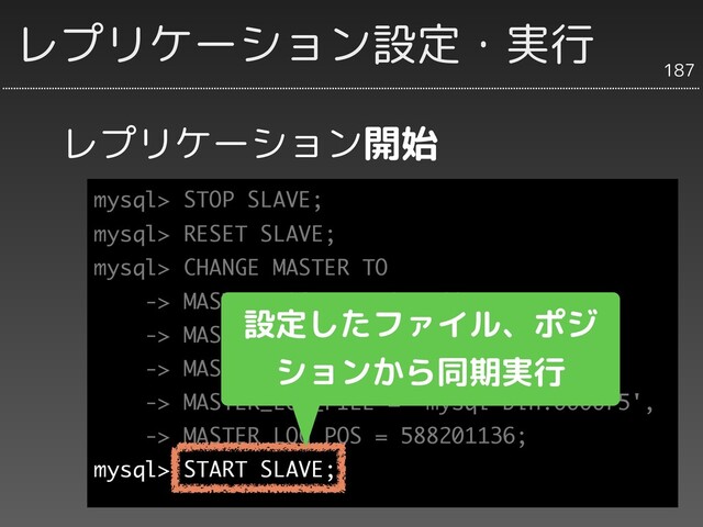 mysql> STOP SLAVE;
mysql> RESET SLAVE;
mysql> CHANGE MASTER TO
-> MASTER_HOST = '192.168.1.xxx',
-> MASTER_USER = 'repl',
-> MASTER_PASSWORD = 'xxxxx',
-> MASTER_LOG_FILE = 'mysql-bin.000075',
-> MASTER_LOG_POS = 588201136;
mysql> START SLAVE;
レプリケーション開始
187
レプリケーション設定・実行
レプリケーションを
開始
設定したファイル、ポジ
ションから同期実行
