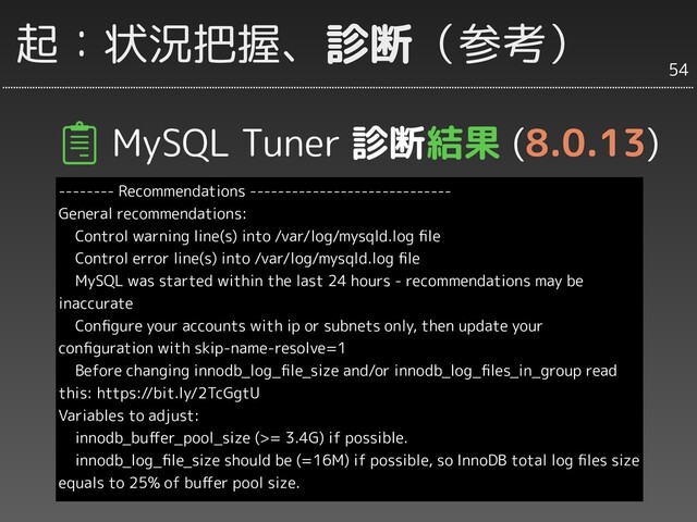 起：状況把握、診断（参考）
MySQL Tuner 診断結果 (8.0.13)
-------- Recommendations -----------------------------
General recommendations:
Control warning line(s) into /var/log/mysqld.log ﬁle
Control error line(s) into /var/log/mysqld.log ﬁle
MySQL was started within the last 24 hours - recommendations may be
inaccurate
Conﬁgure your accounts with ip or subnets only, then update your
conﬁguration with skip-name-resolve=1
Before changing innodb_log_ﬁle_size and/or innodb_log_ﬁles_in_group read
this: https://bit.ly/2TcGgtU
Variables to adjust:
innodb_buﬀer_pool_size (>= 3.4G) if possible.
innodb_log_ﬁle_size should be (=16M) if possible, so InnoDB total log ﬁles size
equals to 25% of buﬀer pool size.
54
