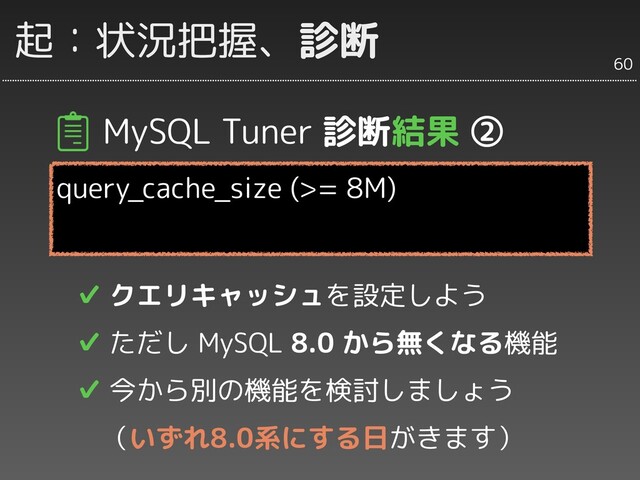 起：状況把握、診断
MySQL Tuner 診断結果 ②
query_cache_size (>= 8M)
✔ クエリキャッシュを設定しよう
✔ ただし MySQL 8.0 から無くなる機能
✔ 今から別の機能を検討しましょう
　（いずれ8.0系にする日がきます）
60
