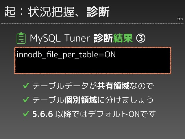 MySQL Tuner 診断結果 ③
innodb_ﬁle_per_table=ON
✔ テーブルデータが共有領域なので
✔ テーブル個別領域に分けましょう
✔ 5.6.6 以降ではデフォルトONです
65
起：状況把握、診断
