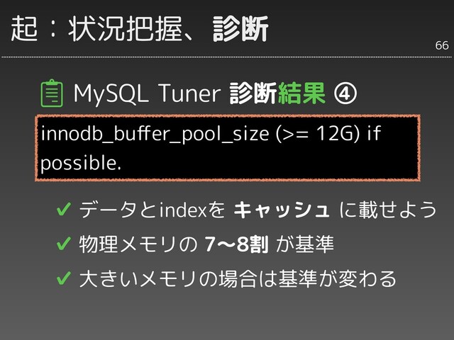 MySQL Tuner 診断結果 ④
innodb_buﬀer_pool_size (>= 12G) if
possible.
✔ データとindexを キャッシュ に載せよう
✔ 物理メモリの 7〜8割 が基準
✔ 大きいメモリの場合は基準が変わる
66
起：状況把握、診断
