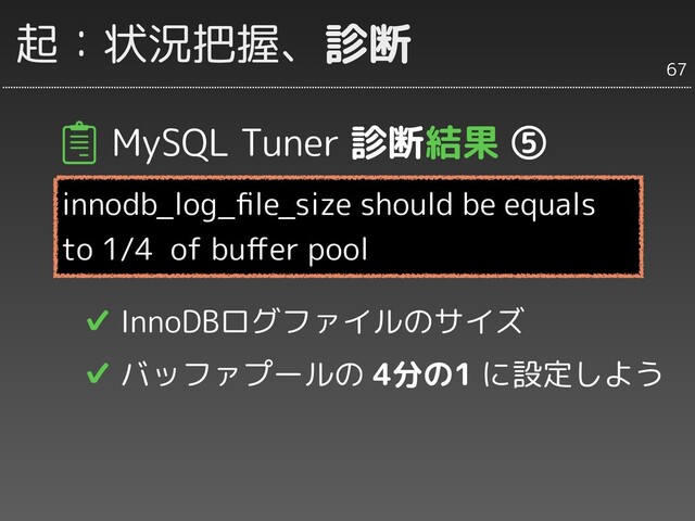 MySQL Tuner 診断結果 ⑤
innodb_log_ﬁle_size should be equals
to 1/4 of buﬀer pool
✔ InnoDBログファイルのサイズ
✔ バッファプールの 4分の1 に設定しよう
67
起：状況把握、診断
