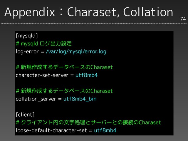 Appendix：Charaset, Collation
[mysqld]
# mysqld ログ出力設定
log-error = /var/log/mysql/error.log
# 新規作成するデータベースのCharaset
character-set-server = utf8mb4
# 新規作成するデータベースのCharaset
collation_server = utf8mb4_bin
[client]
# クライアント内の文字処理とサーバーとの接続のCharaset
loose-default-character-set = utf8mb4
74
