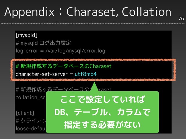 Appendix：Charaset, Collation
[mysqld]
# mysqld ログ出力設定
log-error = /var/log/mysql/error.log
# 新規作成するデータベースのCharaset
character-set-server = utf8mb4
# 新規作成するデータベースのCharaset
collation_server = utf8mb4_bin
[client]
# クライアント内の文字処理とサーバーとの接続のCharaset
loose-default-character-set = utf8mb4
76
ここで設定していれば
DB、テーブル、カラムで
指定する必要がない
