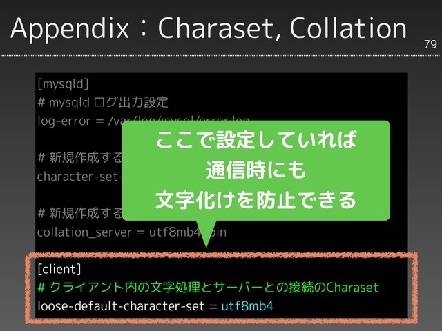 Appendix：Charaset, Collation
[mysqld]
# mysqld ログ出力設定
log-error = /var/log/mysql/error.log
# 新規作成するデータベースのCharaset
character-set-server = utf8mb4
# 新規作成するデータベースのCharaset
collation_server = utf8mb4_bin
[client]
# クライアント内の文字処理とサーバーとの接続のCharaset
loose-default-character-set = utf8mb4
79
ここで設定していれば
通信時にも
文字化けを防止できる
