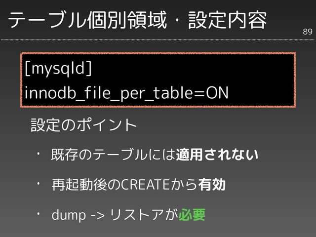 テーブル個別領域・設定内容
設定のポイント
・ 既存のテーブルには適用されない
・ 再起動後のCREATEから有効
・ dump -> リストアが必要
[mysqld]
innodb_file_per_table=ON
89
