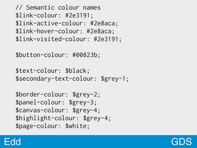 GDS
Edd
// Semantic colour names
$link-colour: #2e3191;
$link-active-colour: #2e8aca;
$link-hover-colour: #2e8aca;
$link-visited-colour: #2e3191;
$button-colour: #00823b;
$text-colour: $black;
$secondary-text-colour: $grey-1;
$border-colour: $grey-2;
$panel-colour: $grey-3;
$canvas-colour: $grey-4;
$highlight-colour: $grey-4;
$page-colour: $white;
