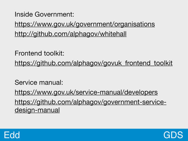 GDS
Edd
Inside Government:
https://www.gov.uk/government/organisations
http://github.com/alphagov/whitehall
Frontend toolkit:
https://github.com/alphagov/govuk_frontend_toolkit
Service manual:
https://www.gov.uk/service-manual/developers
https://github.com/alphagov/government-service-
design-manual
