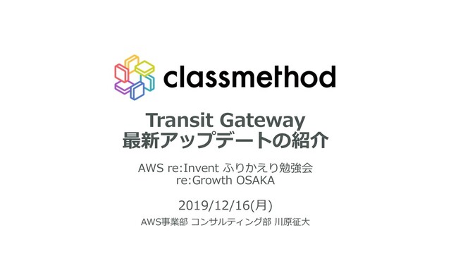 Transit Gateway
最新アップデートの紹介
AWS re:Invent ふりかえり勉強会
re:Growth OSAKA
2019/12/16(⽉)
AWS事業部 コンサルティング部 川原征⼤
1
