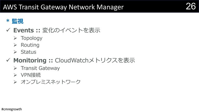 #cmregrowth
26
AWS Transit Gateway Network Manager
* 監視
ü Events :: 変化のイベントを表⽰
Ø Topology
Ø Routing
Ø Status
ü Monitoring :: CloudWatchメトリクスを表⽰
Ø Transit Gateway
Ø VPN接続
Ø オンプレミスネットワーク
