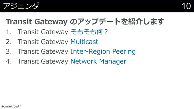 #cmregrowth
10
アジェンダ
Transit Gateway のアップデートを紹介します
1. Transit Gateway そもそも何︖
2. Transit Gateway Multicast
3. Transit Gateway Inter-Region Peering
4. Transit Gateway Network Manager
