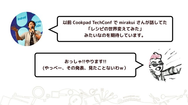 以前 Cookpad TechConf で mirakui さんが話してた
「レシピの世界変えてみた」
みたいなのを期待しています。
おっしゃ!!やります!!
(やっべー、その発表、見たことないわｗ）
