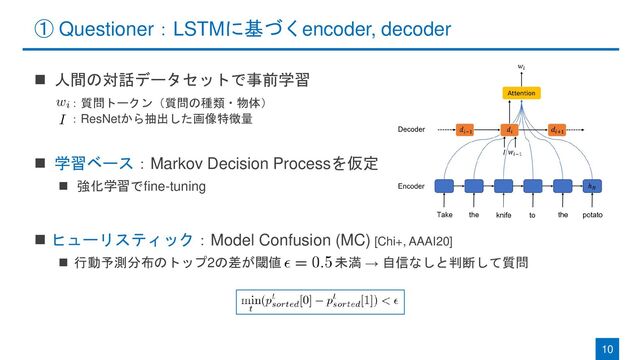 ① Questioner：LSTMに基づくencoder, decoder
◼ 人間の対話データセットで事前学習
◼ 学習ベース：Markov Decision Processを仮定
◼ 強化学習でfine-tuning
◼ ヒューリスティック：Model Confusion (MC) [Chi+, AAAI20]
◼ 行動予測分布のトップ2の差が閾値 未満 → 自信なしと判断して質問
10
：質問トークン（質問の種類・物体）
：ResNetから抽出した画像特徴量

