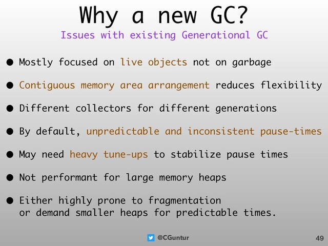 @CGuntur
Why a new GC?
• Mostly focused on live objects not on garbage
• Contiguous memory area arrangement reduces flexibility
• Different collectors for different generations
• By default, unpredictable and inconsistent pause-times
• May need heavy tune-ups to stabilize pause times
• Not performant for large memory heaps
• Either highly prone to fragmentation  
or demand smaller heaps for predictable times.
49
Issues with existing Generational GC
