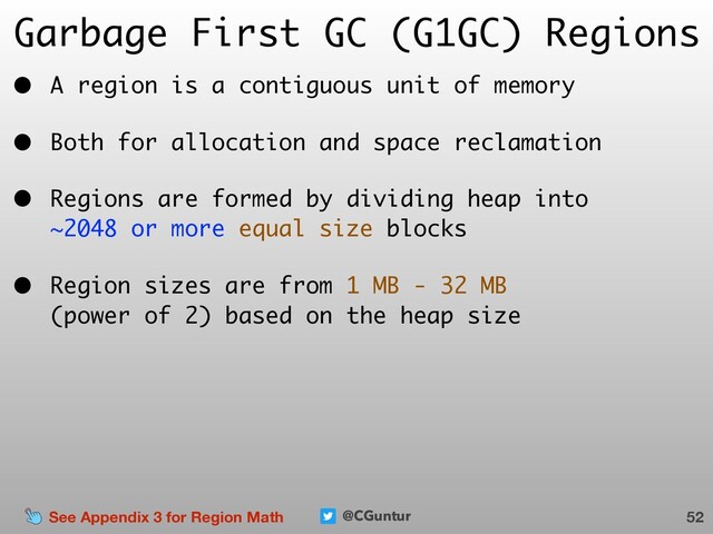 @CGuntur
Garbage First GC (G1GC) Regions
• A region is a contiguous unit of memory
• Both for allocation and space reclamation
• Regions are formed by dividing heap into  
~2048 or more equal size blocks
• Region sizes are from 1 MB - 32 MB  
(power of 2) based on the heap size
52
See Appendix 3 for Region Math
