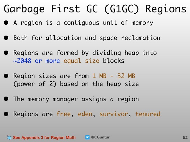 @CGuntur
Garbage First GC (G1GC) Regions
• A region is a contiguous unit of memory
• Both for allocation and space reclamation
• Regions are formed by dividing heap into  
~2048 or more equal size blocks
• Region sizes are from 1 MB - 32 MB  
(power of 2) based on the heap size
• The memory manager assigns a region
• Regions are free, eden, survivor, tenured
52
See Appendix 3 for Region Math
