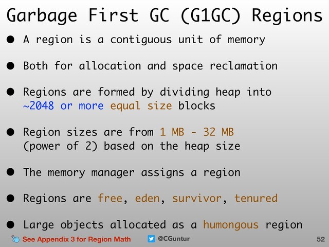 @CGuntur
Garbage First GC (G1GC) Regions
• A region is a contiguous unit of memory
• Both for allocation and space reclamation
• Regions are formed by dividing heap into  
~2048 or more equal size blocks
• Region sizes are from 1 MB - 32 MB  
(power of 2) based on the heap size
• The memory manager assigns a region
• Regions are free, eden, survivor, tenured
• Large objects allocated as a humongous region
52
See Appendix 3 for Region Math
