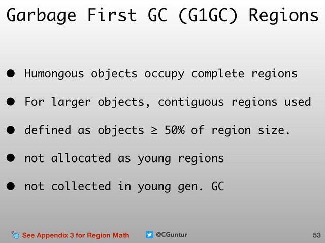 @CGuntur
Garbage First GC (G1GC) Regions
• Humongous objects occupy complete regions
• For larger objects, contiguous regions used
• defined as objects ≥ 50% of region size.
• not allocated as young regions
• not collected in young gen. GC
53
See Appendix 3 for Region Math
