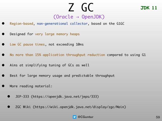 @CGuntur
Z GC
• Region-based, non-generational collector, based on the G1GC
• Designed for very large memory heaps
• Low GC pause times, not exceeding 10ms
• No more than 15% application throughput reduction compared to using G1
• Aims at simplifying tuning of GCs as well
• Best for large memory usage and predictable throughput
• More reading material:
• JEP-333 (https://openjdk.java.net/jeps/333)
• ZGC Wiki (https://wiki.openjdk.java.net/display/zgc/Main)
59
(Oracle ⇢ OpenJDK)
JDK 11
