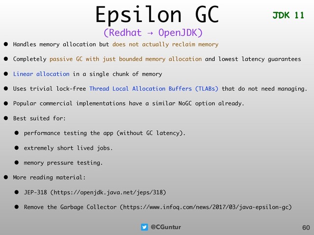 @CGuntur
Epsilon GC
• Handles memory allocation but does not actually reclaim memory
• Completely passive GC with just bounded memory allocation and lowest latency guarantees
• Linear allocation in a single chunk of memory
• Uses trivial lock-free Thread Local Allocation Buffers (TLABs) that do not need managing.
• Popular commercial implementations have a similar NoGC option already.
• Best suited for:
• performance testing the app (without GC latency).
• extremely short lived jobs.
• memory pressure testing.
• More reading material:
• JEP-318 (https://openjdk.java.net/jeps/318)
• Remove the Garbage Collector (https://www.infoq.com/news/2017/03/java-epsilon-gc)
60
(Redhat ⇢ OpenJDK)
JDK 11
