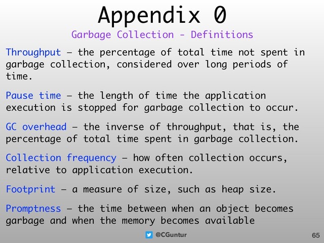 @CGuntur
Appendix 0
Throughput — the percentage of total time not spent in
garbage collection, considered over long periods of
time.
Pause time — the length of time the application
execution is stopped for garbage collection to occur.
GC overhead — the inverse of throughput, that is, the
percentage of total time spent in garbage collection.
Collection frequency — how often collection occurs,
relative to application execution.
Footprint — a measure of size, such as heap size.
Promptness — the time between when an object becomes
garbage and when the memory becomes available
65
Garbage Collection - Definitions
