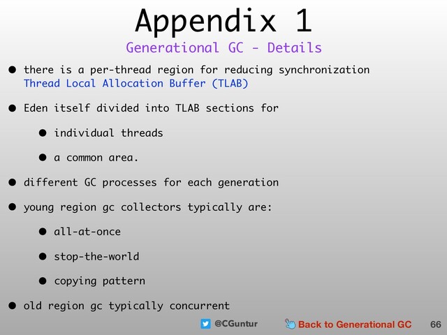 @CGuntur
Appendix 1
• there is a per-thread region for reducing synchronization  
Thread Local Allocation Buffer (TLAB)
• Eden itself divided into TLAB sections for
• individual threads
• a common area.
• different GC processes for each generation
• young region gc collectors typically are:
• all-at-once
• stop-the-world
• copying pattern
• old region gc typically concurrent
66
Generational GC - Details
Back to Generational GC

