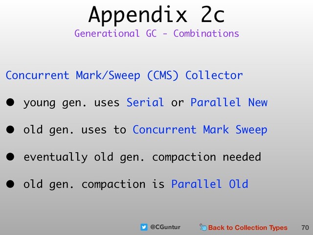 @CGuntur
Appendix 2c
Concurrent Mark/Sweep (CMS) Collector
• young gen. uses Serial or Parallel New
• old gen. uses to Concurrent Mark Sweep
• eventually old gen. compaction needed
• old gen. compaction is Parallel Old
70
Generational GC - Combinations
Back to Collection Types
