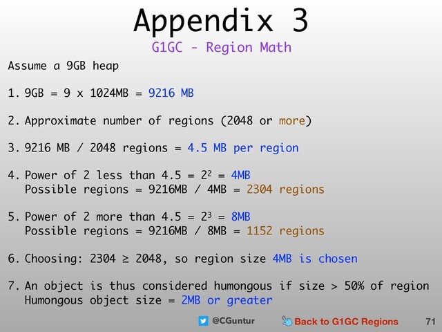 @CGuntur
Appendix 3
Assume a 9GB heap
1. 9GB = 9 x 1024MB = 9216 MB
2. Approximate number of regions (2048 or more)
3. 9216 MB / 2048 regions = 4.5 MB per region
4. Power of 2 less than 4.5 = 22 = 4MB 
Possible regions = 9216MB / 4MB = 2304 regions
5. Power of 2 more than 4.5 = 23 = 8MB 
Possible regions = 9216MB / 8MB = 1152 regions
6. Choosing: 2304 ≥ 2048, so region size 4MB is chosen
7. An object is thus considered humongous if size > 50% of region 
Humongous object size = 2MB or greater
71
G1GC - Region Math
Back to G1GC Regions
